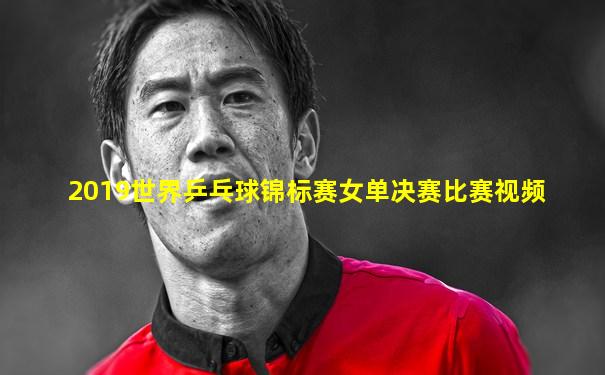 2019世界乒乓球锦标赛女单决赛比赛视频