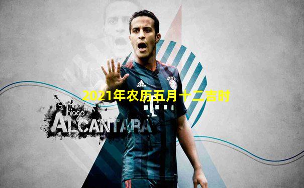 2021年农历五月十二吉时