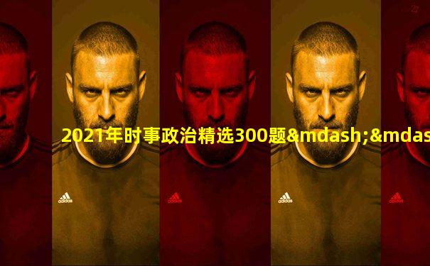 2021年时事政治精选300题——适合中考、高考