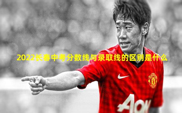 2022长春中考分数线与录取线的区别是什么