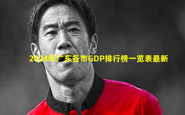 2024年广东各市GDP排行榜一览表最新