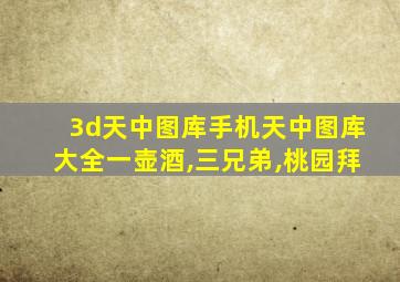 3d天中图库手机天中图库大全一壶酒,三兄弟,桃园拜