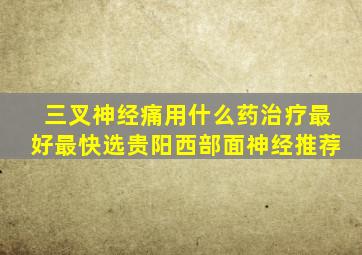 三叉神经痛用什么药治疗最好最快选贵阳西部面神经推荐