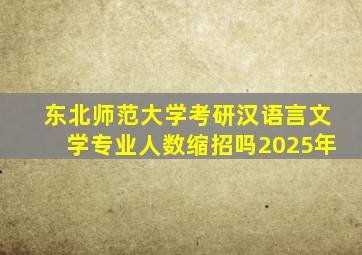 东北师范大学考研汉语言文学专业人数缩招吗2025年