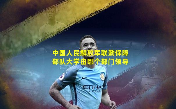 中国人民解放军联勤保障部队大学由哪个部门领导