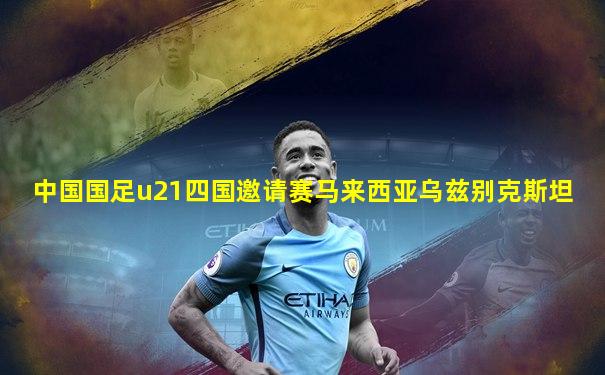 中国国足u21四国邀请赛马来西亚乌兹别克斯坦