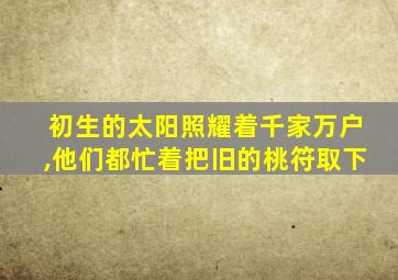 初生的太阳照耀着千家万户,他们都忙着把旧的桃符取下