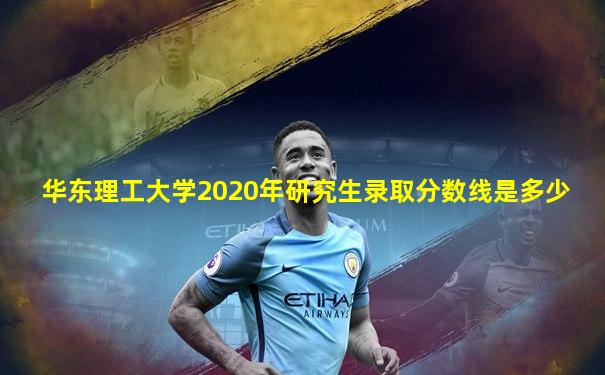 华东理工大学2020年研究生录取分数线是多少