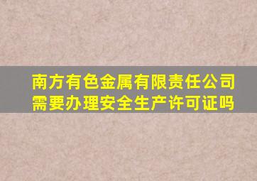 南方有色金属有限责任公司需要办理安全生产许可证吗