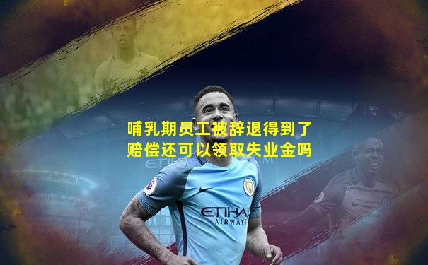 哺乳期员工被辞退得到了赔偿还可以领取失业金吗