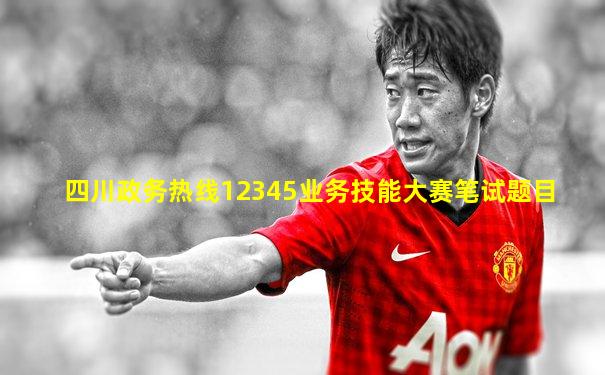 四川政务热线12345业务技能大赛笔试题目
