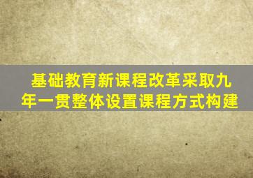 基础教育新课程改革采取九年一贯整体设置课程方式构建
