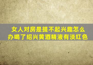 女人对房是提不起兴趣怎么办喝了绍兴黄酒精液有淡红色