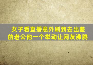 女子看直播意外刷到去出差的老公他一个举动让网友沸腾