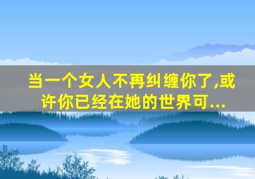 当一个女人不再纠缠你了,或许你已经在她的世界可...