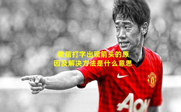 微信打字出现箭头的原因及解决方法是什么意思