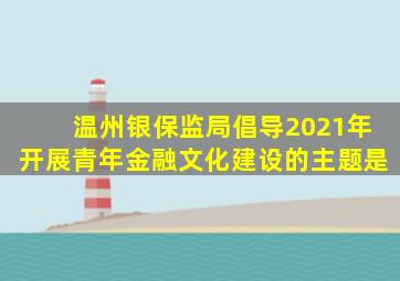 温州银保监局倡导2021年开展青年金融文化建设的主题是