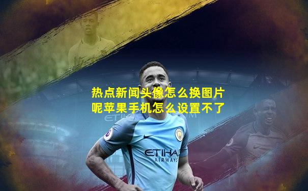 热点新闻头像怎么换图片呢苹果手机怎么设置不了