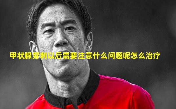 甲状腺穿刺以后需要注意什么问题呢怎么治疗