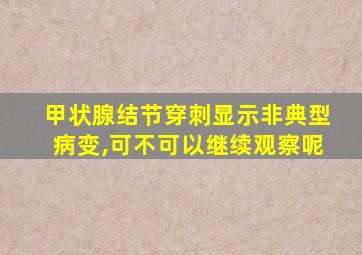 甲状腺结节穿刺显示非典型病变,可不可以继续观察呢