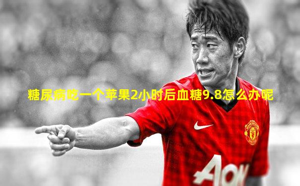 糖尿病吃一个苹果2小时后血糖9.8怎么办呢