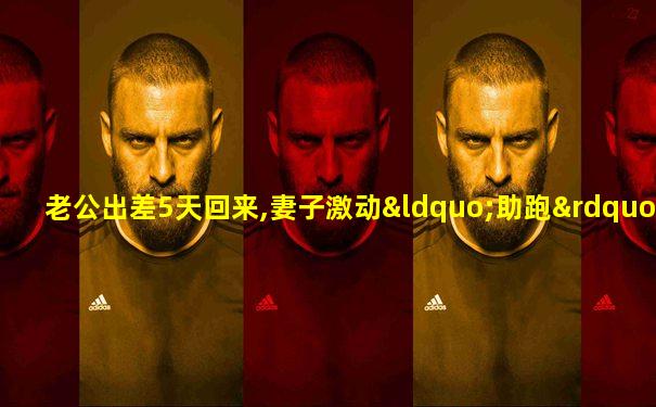 老公出差5天回来,妻子激动“助跑”不停踏步蹦进怀里