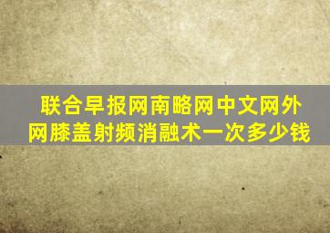 联合早报网南略网中文网外网膝盖射频消融术一次多少钱