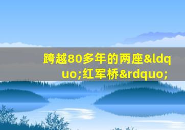 跨越80多年的两座“红军桥”