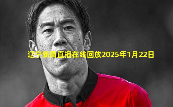 辽宁新闻直播在线回放2025年1月22日