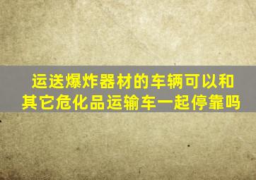 运送爆炸器材的车辆可以和其它危化品运输车一起停靠吗