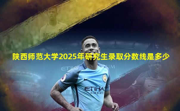 陕西师范大学2025年研究生录取分数线是多少