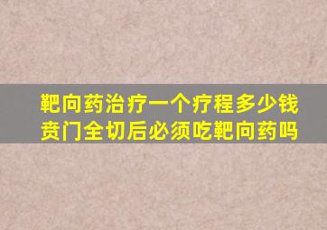 靶向药治疗一个疗程多少钱贲门全切后必须吃靶向药吗