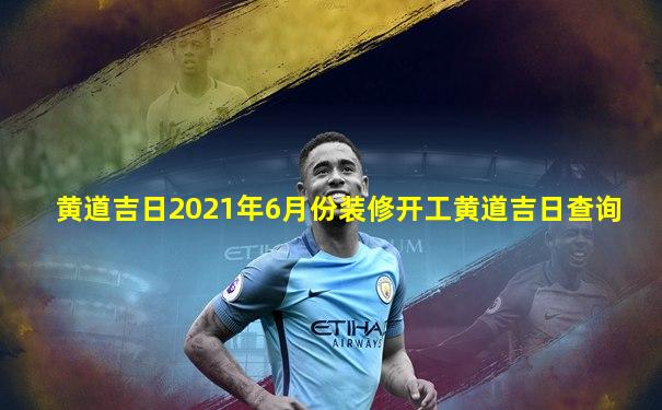 黄道吉日2021年6月份装修开工黄道吉日查询