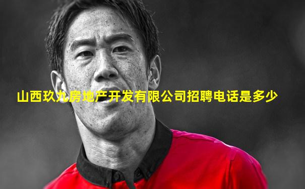 山西玖九房地产开发有限公司招聘电话是多少