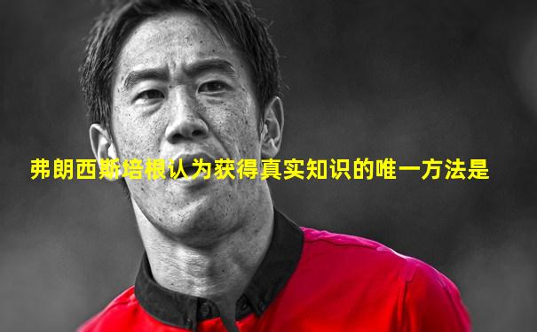 弗朗西斯培根认为获得真实知识的唯一方法是