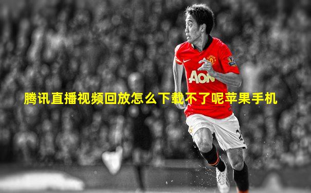腾讯直播视频回放怎么下载不了呢苹果手机